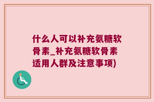 什么人可以补充氨糖软骨素_补充氨糖软骨素适用人群及注意事项)