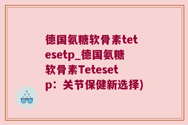 德国氨糖软骨素tetesetp_德国氨糖软骨素Tetesetp:关节保健新选择)