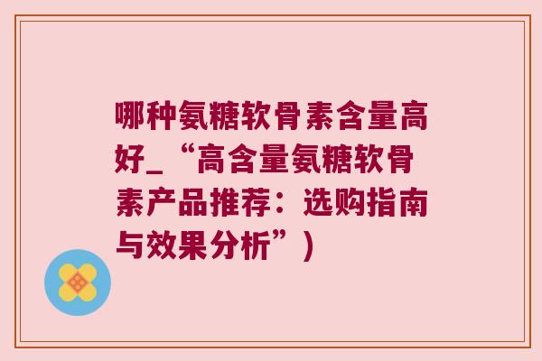 哪种氨糖软骨素含量高好_“高含量氨糖软骨素产品推荐：选购指南与效果分析”)