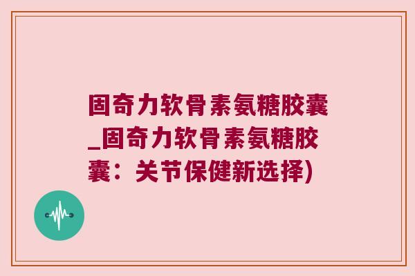 固奇力软骨素氨糖胶囊_固奇力软骨素氨糖胶囊:关节保健新选择)