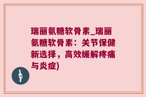 瑞丽氨糖软骨素_瑞丽氨糖软骨素:关节保健新选择,高效缓解疼痛与炎症)