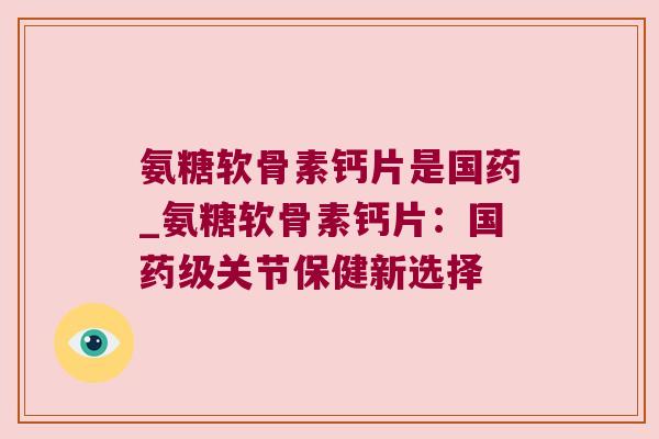氨糖软骨素钙片是国药_氨糖软骨素钙片:国药级关节保健新选择