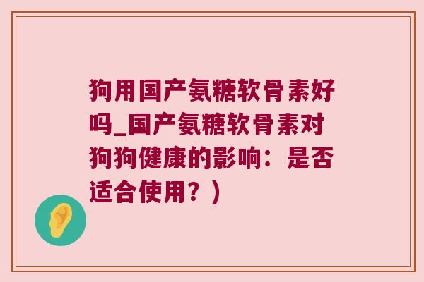 狗用国产氨糖软骨素好吗_国产氨糖软骨素对狗狗健康的影响:是否适合使用?)