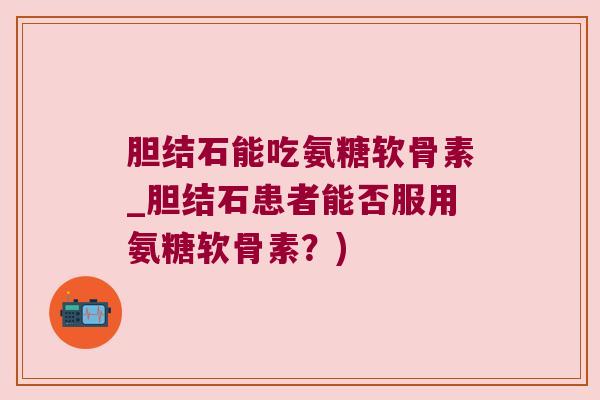 胆结石能吃氨糖软骨素_胆结石患者能否服用氨糖软骨素？)