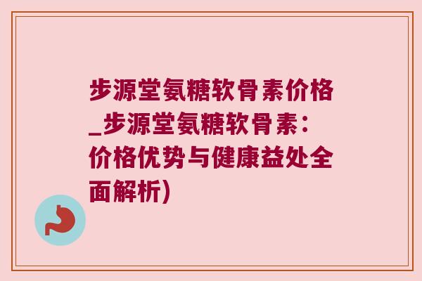 步源堂氨糖软骨素价格_步源堂氨糖软骨素:价格优势与健康益处全面解析)