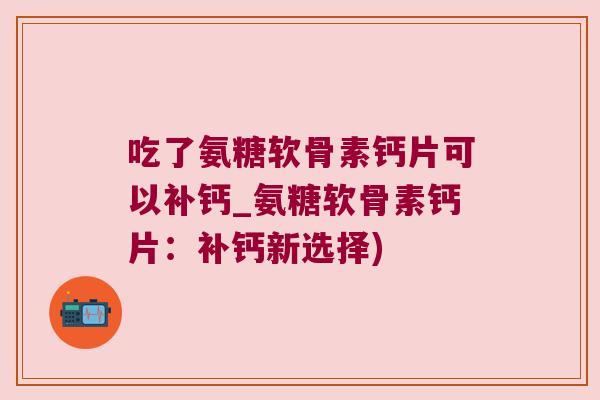 吃了氨糖软骨素钙片可以补钙_氨糖软骨素钙片:补钙新选择)