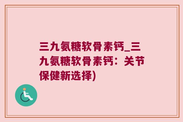 三九氨糖软骨素钙_三九氨糖软骨素钙:关节保健新选择)
