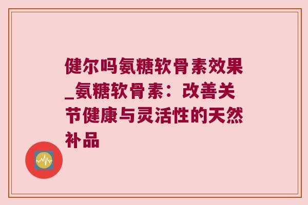 健尔吗氨糖软骨素效果_氨糖软骨素:改善关节健康与灵活性的天然补品