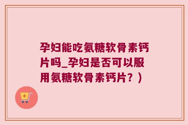 孕妇能吃氨糖软骨素钙片吗_孕妇是否可以服用氨糖软骨素钙片?)