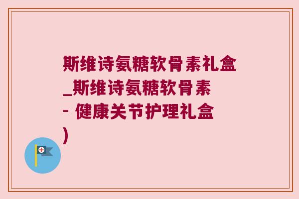 斯维诗氨糖软骨素礼盒_斯维诗氨糖软骨素 - 健康关节护理礼盒)