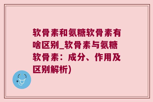 软骨素和氨糖软骨素有啥区别_软骨素与氨糖软骨素:成分、作用及区别解析)