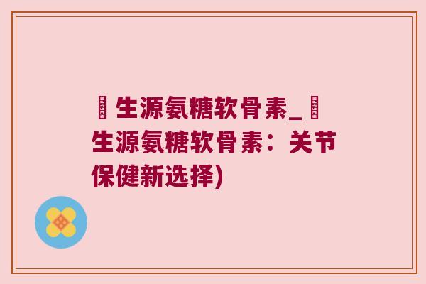 莑生源氨糖软骨素_莑生源氨糖软骨素:关节保健新选择)