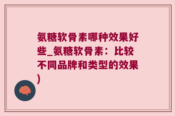 氨糖软骨素哪种效果好些_氨糖软骨素:比较不同品牌和类型的效果)