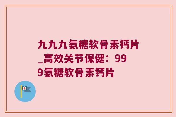 九九九氨糖软骨素钙片_高效关节保健:999氨糖软骨素钙片