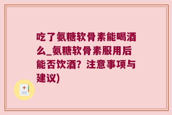 吃了氨糖软骨素能喝酒么_氨糖软骨素服用后能否饮酒?注意事项与建议)