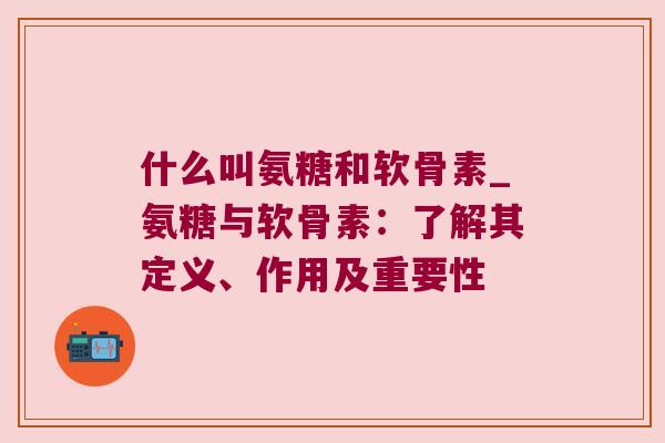 什么叫氨糖和软骨素_氨糖与软骨素:了解其定义、作用及重要性