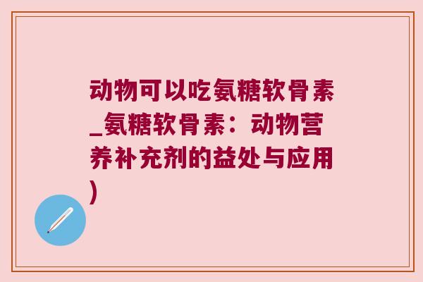 动物可以吃氨糖软骨素_氨糖软骨素:动物营养补充剂的益处与应用)