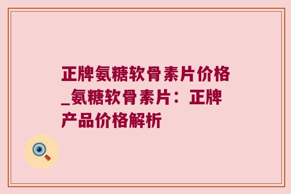正牌氨糖软骨素片价格_氨糖软骨素片:正牌产品价格解析