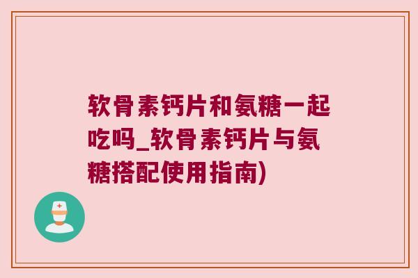软骨素钙片和氨糖一起吃吗_软骨素钙片与氨糖搭配使用指南)