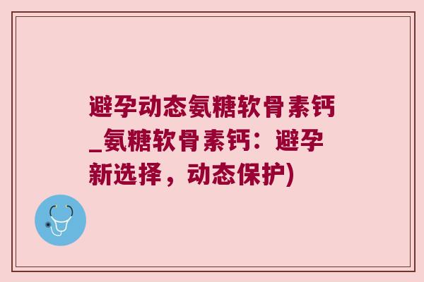 避孕动态氨糖软骨素钙_氨糖软骨素钙:避孕新选择,动态保护)