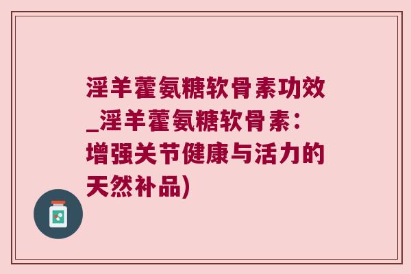 淫羊藿氨糖软骨素功效_淫羊藿氨糖软骨素:增强关节健康与活力的天然补品)