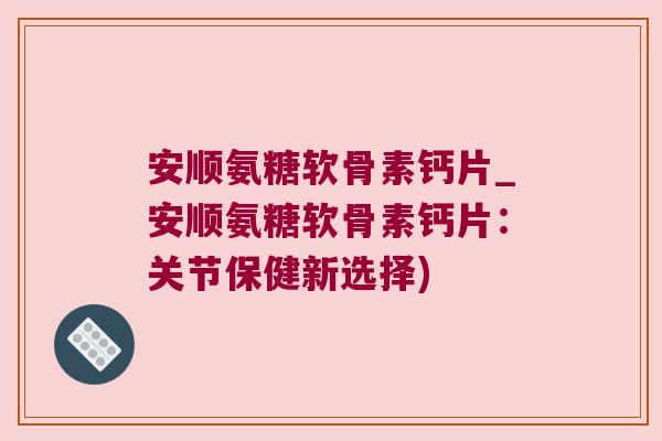 安顺氨糖软骨素钙片_安顺氨糖软骨素钙片:关节保健新选择)
