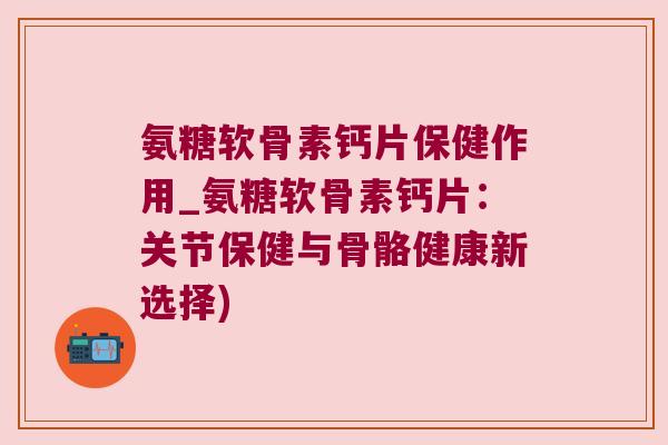氨糖软骨素钙片保健作用_氨糖软骨素钙片:关节保健与骨骼健康新选择)
