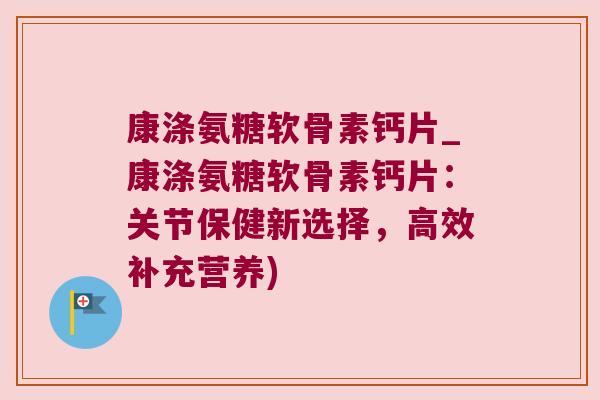 康涤氨糖软骨素钙片_康涤氨糖软骨素钙片:关节保健新选择,高效补充营养)