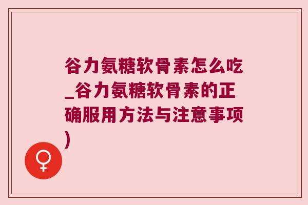谷力氨糖软骨素怎么吃_谷力氨糖软骨素的正确服用方法与注意事项)