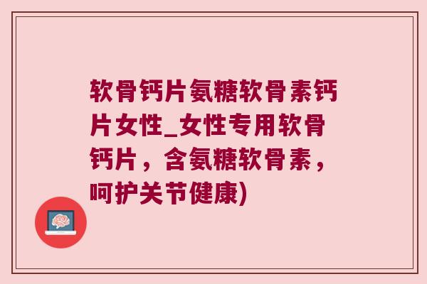 软骨钙片氨糖软骨素钙片女性_女性专用软骨钙片,含氨糖软骨素,呵护关节健康)
