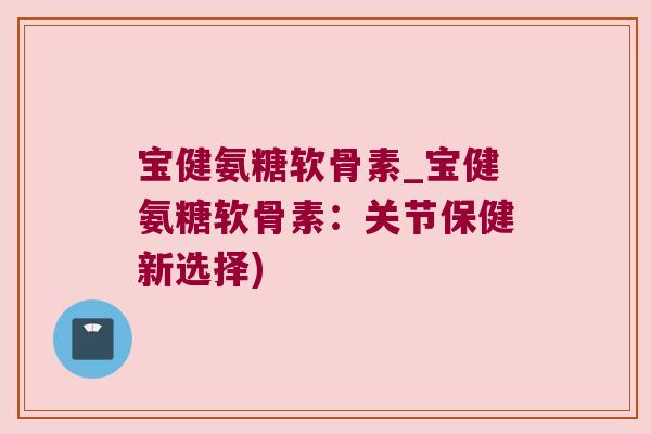 宝健氨糖软骨素_宝健氨糖软骨素:关节保健新选择)