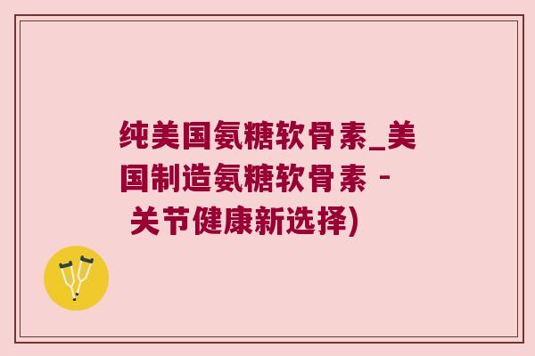 纯美国氨糖软骨素_美国制造氨糖软骨素 - 关节健康新选择)
