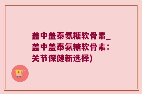 盖中盖泰氨糖软骨素_盖中盖泰氨糖软骨素:关节保健新选择)