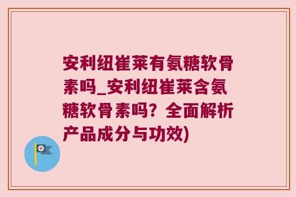 安利纽崔莱有氨糖软骨素吗_安利纽崔莱含氨糖软骨素吗?全面解析产品成分与功效)