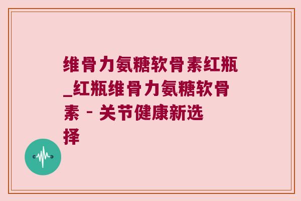 维骨力氨糖软骨素红瓶_红瓶维骨力氨糖软骨素 - 关节健康新选择