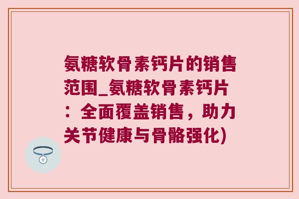氨糖软骨素钙片的销售范围_氨糖软骨素钙片:全面覆盖销售,助力关节健康与骨骼强化)