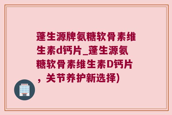 蓬生源牌氨糖软骨素维生素d钙片_蓬生源氨糖软骨素维生素D钙片,关节养护新选择)