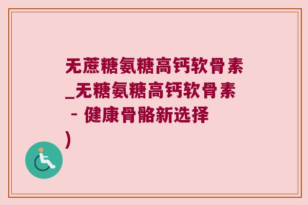 无蔗糖氨糖高钙软骨素_无糖氨糖高钙软骨素 - 健康骨骼新选择) 无蔗糖氨糖高钙软骨素_无糖氨糖高钙软骨素 - 健康骨骼新选择)