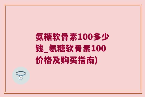 氨糖软骨素100多少钱_氨糖软骨素100价格及购买指南)
