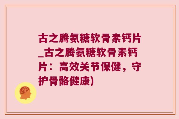 古之腾氨糖软骨素钙片_古之腾氨糖软骨素钙片:高效关节保健,守护骨骼健康)