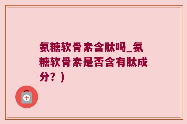 氨糖软骨素含肽吗_氨糖软骨素是否含有肽成分?)