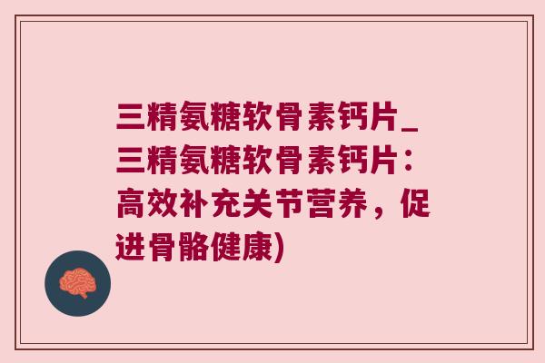 三精氨糖软骨素钙片_三精氨糖软骨素钙片:高效补充关节营养,促进骨骼健康)