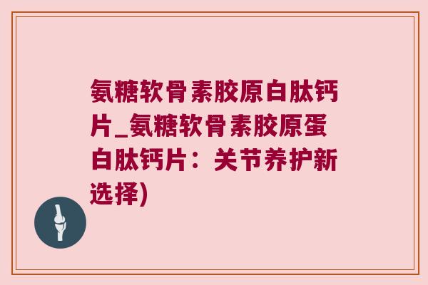 氨糖软骨素胶原白肽钙片_氨糖软骨素胶原蛋白肽钙片:关节养护新选择)