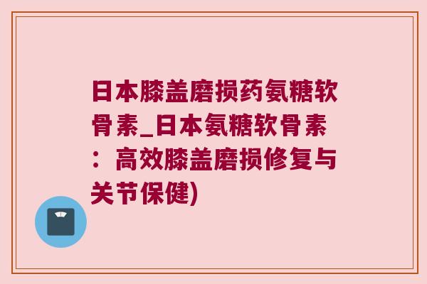 日本膝盖磨损药氨糖软骨素_日本氨糖软骨素:高效膝盖磨损修复与关节保健)