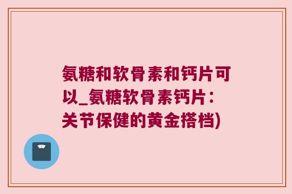 氨糖和软骨素和钙片可以_氨糖软骨素钙片:关节保健的黄金搭档)