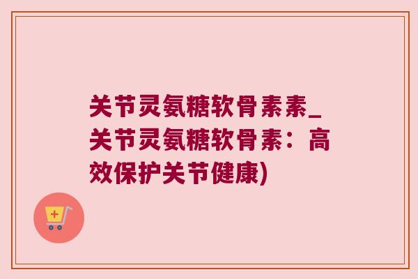 关节灵氨糖软骨素素_关节灵氨糖软骨素:高效保护关节健康)