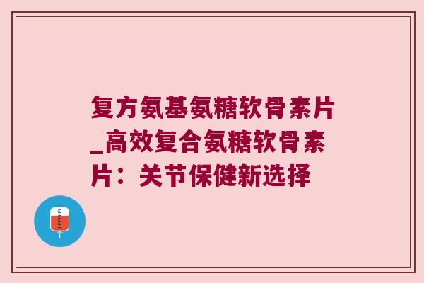 复方氨基氨糖软骨素片_高效复合氨糖软骨素片:关节保健新选择