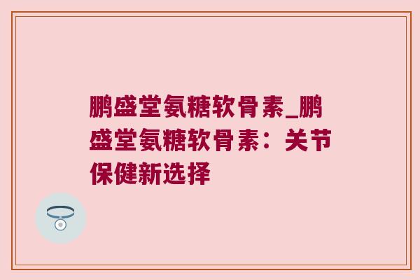 鹏盛堂氨糖软骨素_鹏盛堂氨糖软骨素:关节保健新选择