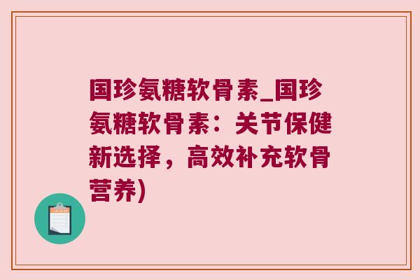 国珍氨糖软骨素_国珍氨糖软骨素:关节保健新选择,高效补充软骨营养)