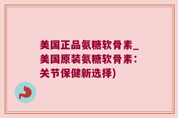 美国正品氨糖软骨素_美国原装氨糖软骨素:关节保健新选择)